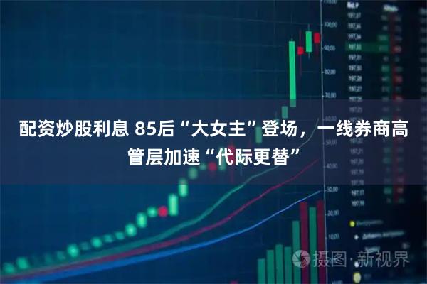 配资炒股利息 85后“大女主”登场，一线券商高管层加速“代际更替”