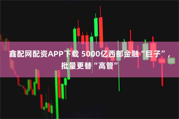 鑫配网配资APP下载 5000亿西部金融“巨子”，批量更替“高管”