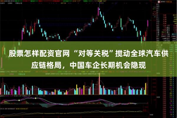 股票怎样配资官网 “对等关税”搅动全球汽车供应链格局，中国车企长期机会隐现