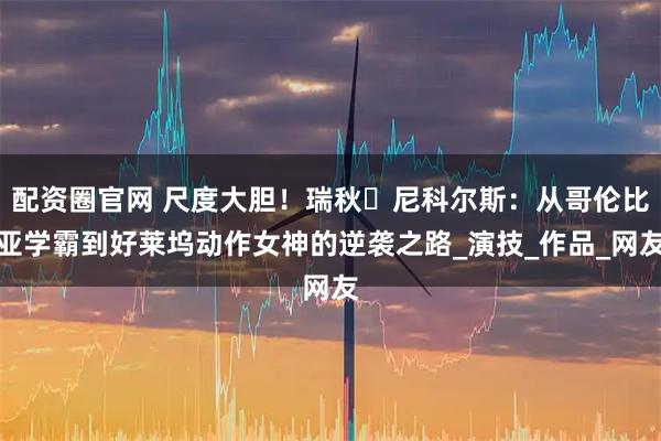 配资圈官网 尺度大胆！瑞秋・尼科尔斯：从哥伦比亚学霸到好莱坞动作女神的逆袭之路_演技_作品_网友