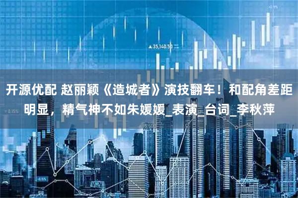 开源优配 赵丽颖《造城者》演技翻车!和配角差距明显,精气神不如朱媛媛_表演_台词_李秋萍