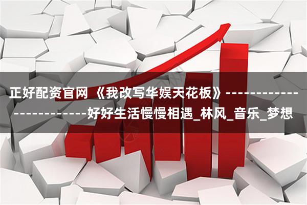 正好配资官网 《我改写华娱天花板》------------------------好好生活慢慢相遇_林风_音乐_梦想