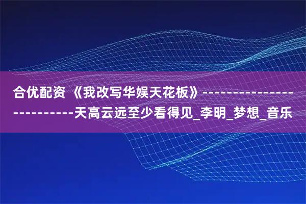 合优配资 《我改写华娱天花板》-------------------------天高云远至少看得见_李明_梦想_音乐