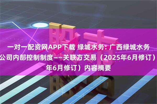 一对一配资网APP下载 绿城水务: 广西绿城水务股份有限公司内部控制制度——关联方交易（2025年6月修订）内容摘要