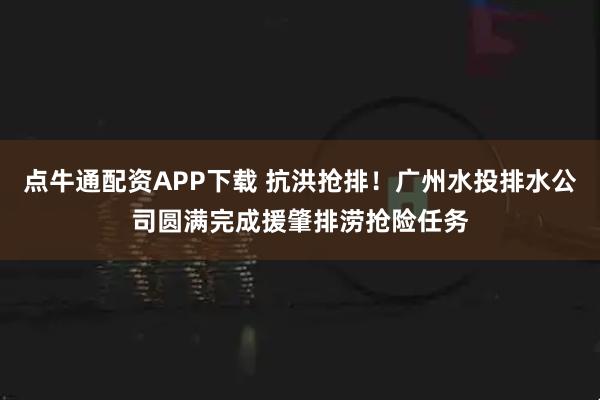 点牛通配资APP下载 抗洪抢排！广州水投排水公司圆满完成援肇排涝抢险任务