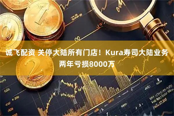 诚飞配资 关停大陆所有门店！Kura寿司大陆业务两年亏损8000万