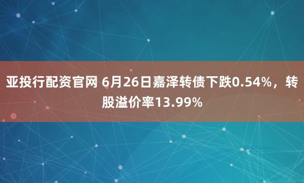 亚投行配资官网 6月26日嘉泽转债下跌0.54%，转股溢价率13.99%