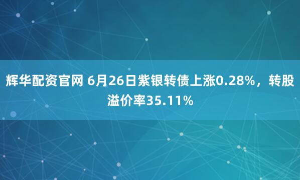辉华配资官网 6月26日紫银转债上涨0.28%，转股溢价率35.11%
