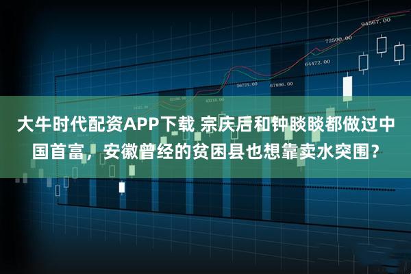 大牛时代配资APP下载 宗庆后和钟睒睒都做过中国首富，安徽曾经的贫困县也想靠卖水突围？