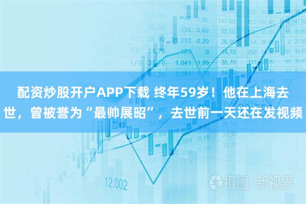 配资炒股开户APP下载 终年59岁！他在上海去世，曾被誉为“最帅展昭”，去世前一天还在发视频