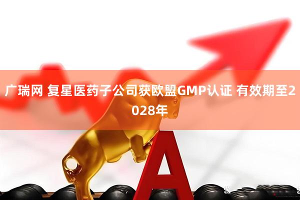 广瑞网 复星医药子公司获欧盟GMP认证 有效期至2028年