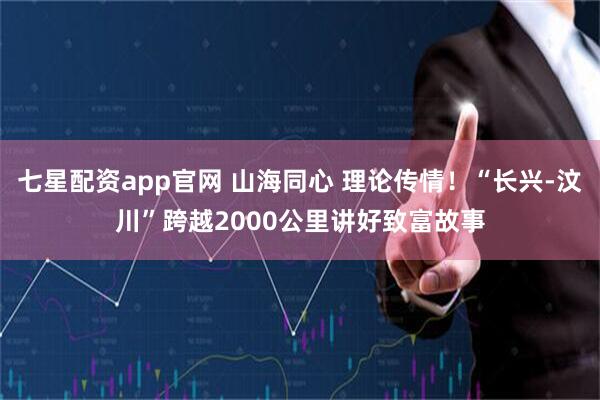 七星配资app官网 山海同心 理论传情！“长兴-汶川”跨越2000公里讲好致富故事