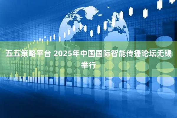 五五策略平台 2025年中国国际智能传播论坛无锡举行