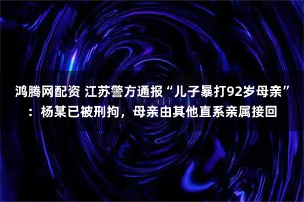 鸿腾网配资 江苏警方通报“儿子暴打92岁母亲”:杨某已被刑拘,母亲由其他直系亲属接回