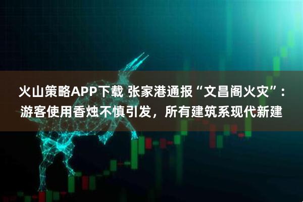 火山策略APP下载 张家港通报“文昌阁火灾”：游客使用香烛不慎引发，所有建筑系现代新建