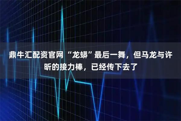 鼎牛汇配资官网 “龙蟒”最后一舞，但马龙与许昕的接力棒，已经传下去了