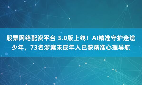 股票网络配资平台 3.0版上线!AI精准守护迷途少年,73名涉案未成年人已获精准心理导航