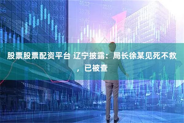 股票股票配资平台 辽宁披露:局长徐某见死不救,已被查