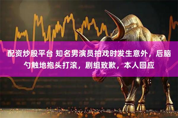 配资炒股平台 知名男演员拍戏时发生意外,后脑勺触地抱头打滚,剧组致歉,本人回应