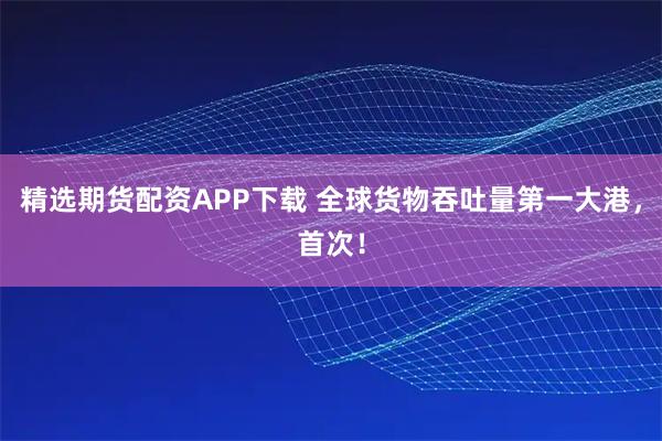 精选期货配资APP下载 全球货物吞吐量第一大港,首次!