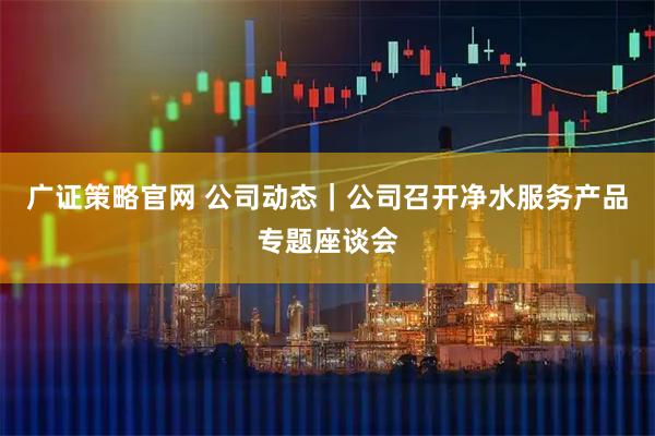广证策略官网 公司动态|公司召开净水服务产品专题座谈会