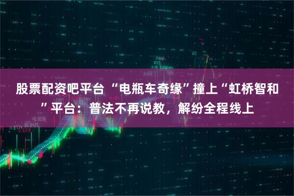 股票配资吧平台 “电瓶车奇缘”撞上“虹桥智和”平台:普法不再说教,解纷全程线上