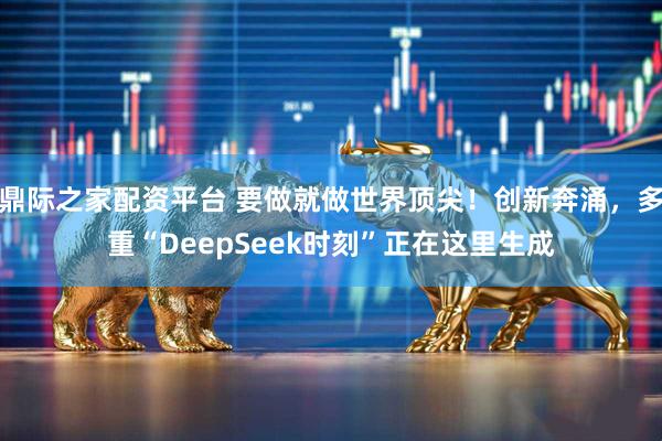鼎际之家配资平台 要做就做世界顶尖！创新奔涌，多重“DeepSeek时刻”正在这里生成