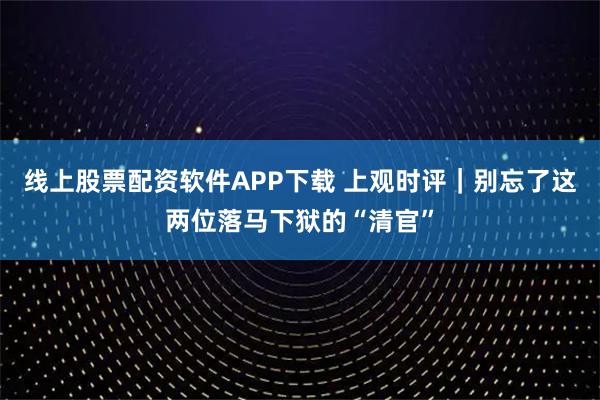 线上股票配资软件APP下载 上观时评|别忘了这两位落马下狱的“清官”