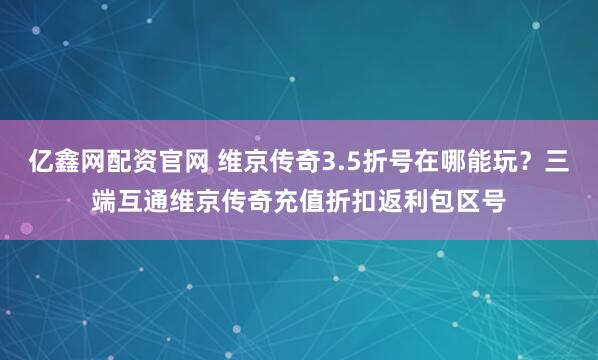 亿鑫网配资官网 维京传奇3.5折号在哪能玩?三端互通维京传奇充值折扣返利包区号