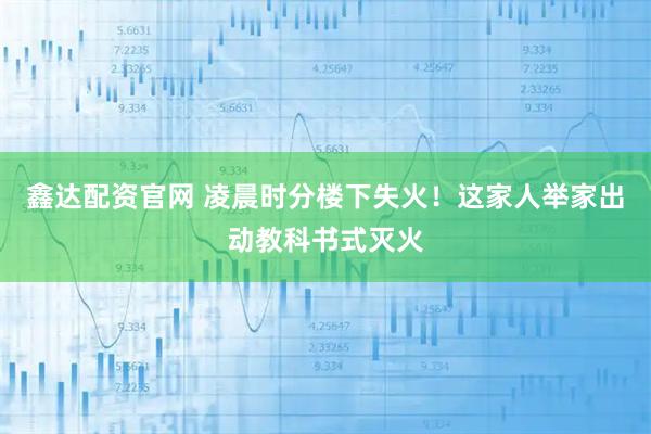 鑫达配资官网 凌晨时分楼下失火！这家人举家出动教科书式灭火