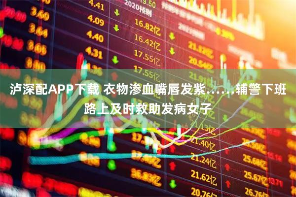 泸深配APP下载 衣物渗血嘴唇发紫……辅警下班路上及时救助发病女子