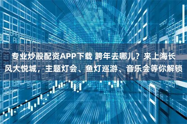 专业炒股配资APP下载 跨年去哪儿？来上海长风大悦城，主题灯会、鱼灯巡游、音乐会等你解锁
