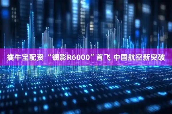 擒牛宝配资 “镧影R6000”首飞 中国航空新突破