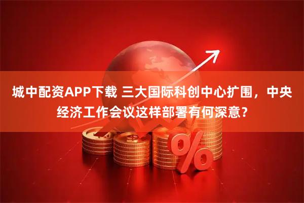 城中配资APP下载 三大国际科创中心扩围，中央经济工作会议这样部署有何深意？