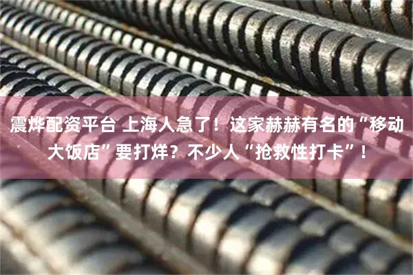 震烨配资平台 上海人急了！这家赫赫有名的“移动大饭店”要打烊？不少人“抢救性打卡”！