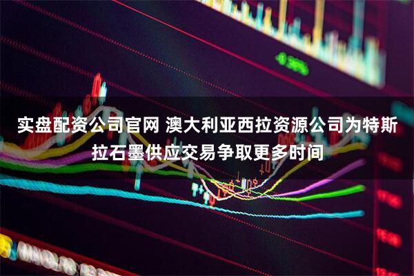 实盘配资公司官网 澳大利亚西拉资源公司为特斯拉石墨供应交易争取更多时间
