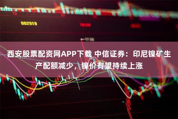 西安股票配资网APP下载 中信证券：印尼镍矿生产配额减少，镍价有望持续上涨