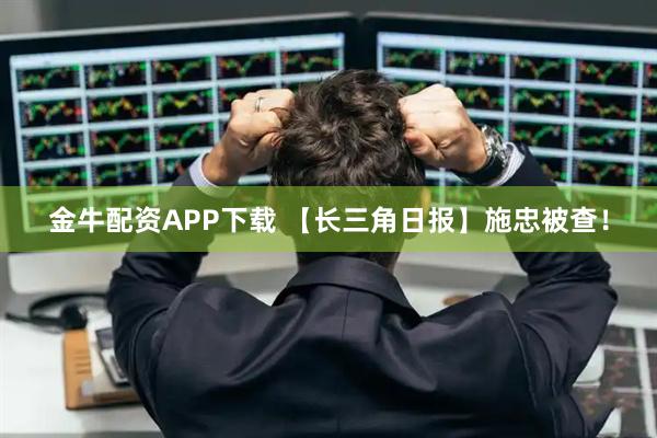 金牛配资APP下载 【长三角日报】施忠被查！