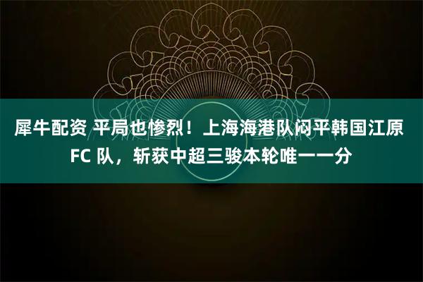 犀牛配资 平局也惨烈!上海海港队闷平韩国江原 FC 队,斩获中超三骏本轮唯一一分