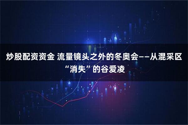 炒股配资资金 流量镜头之外的冬奥会——从混采区“消失”的谷爱凌