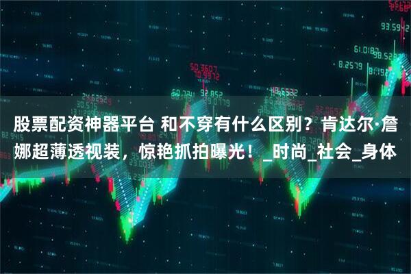 股票配资神器平台 和不穿有什么区别？肯达尔·詹娜超薄透视装，惊艳抓拍曝光！_时尚_社会_身体
