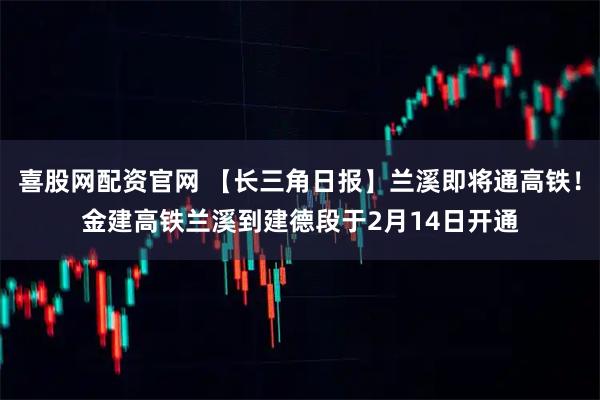喜股网配资官网 【长三角日报】兰溪即将通高铁！金建高铁兰溪到建德段于2月14日开通