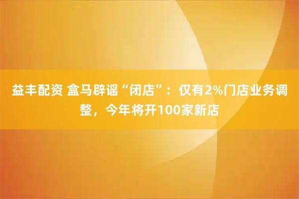 益丰配资 盒马辟谣“闭店”：仅有2%门店业务调整，今年将开100家新店