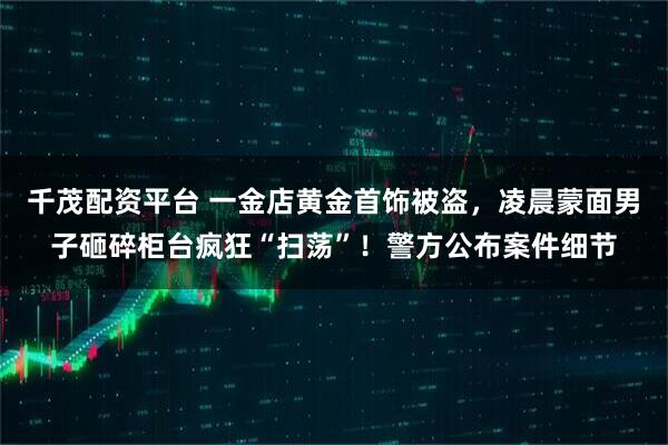 千茂配资平台 一金店黄金首饰被盗，凌晨蒙面男子砸碎柜台疯狂“扫荡”！警方公布案件细节