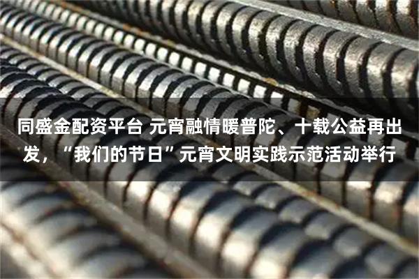 同盛金配资平台 元宵融情暖普陀、十载公益再出发，“我们的节日”元宵文明实践示范活动举行