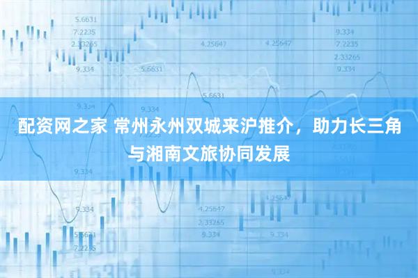 配资网之家 常州永州双城来沪推介，助力长三角与湘南文旅协同发展