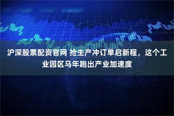 沪深股票配资官网 抢生产冲订单启新程，这个工业园区马年跑出产业加速度