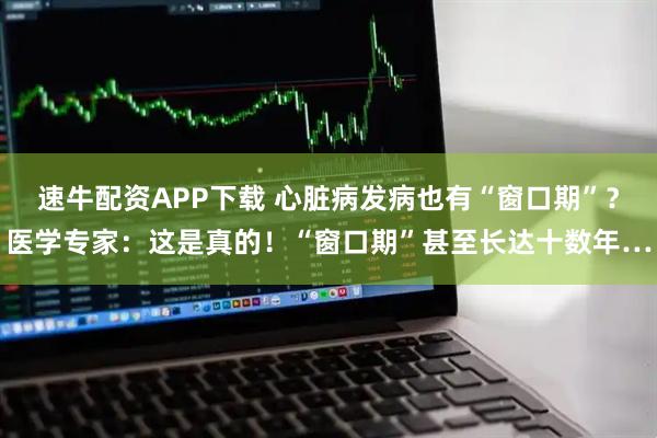 速牛配资APP下载 心脏病发病也有“窗口期”？医学专家：这是真的！“窗口期”甚至长达十数年…