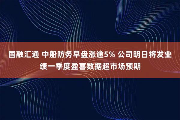 国融汇通 中船防务早盘涨逾5% 公司明日将发业绩一季度盈喜数据超市场预期