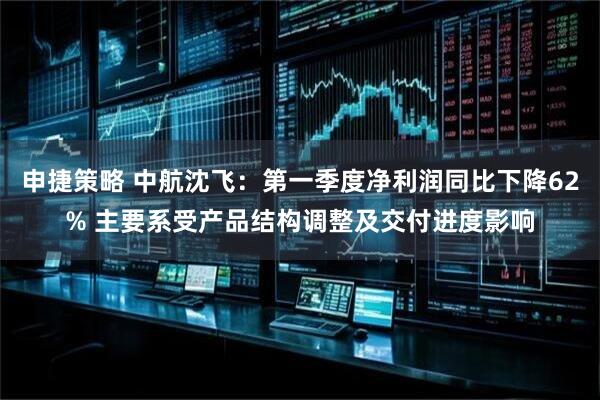 申捷策略 中航沈飞：第一季度净利润同比下降62% 主要系受产品结构调整及交付进度影响